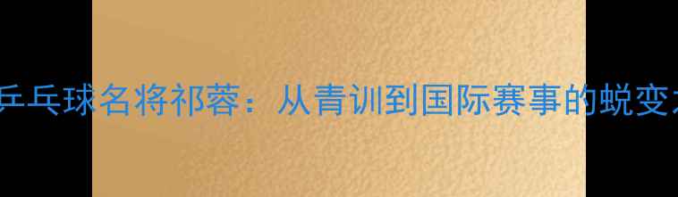 图片 上海乒乓球名将祁蓉：从青训到国际赛事的蜕变之路1
