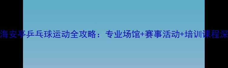 图片 上海安亭乒乓球运动全攻略：专业场馆+赛事活动+培训课程深度