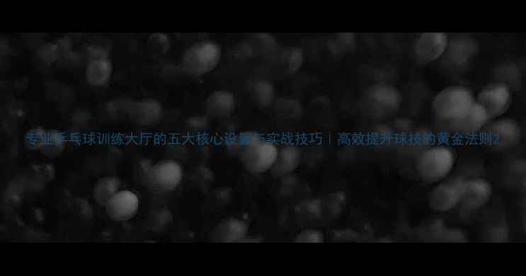 图片 专业乒乓球训练大厅的五大核心设置与实战技巧｜高效提升球技的黄金法则2