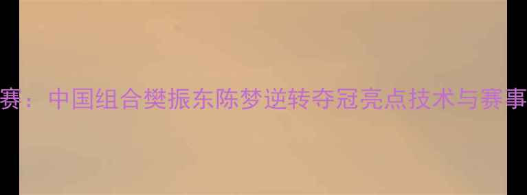 图片 世乒赛混双决赛：中国组合樊振东陈梦逆转夺冠亮点技术与赛事影响深度解读