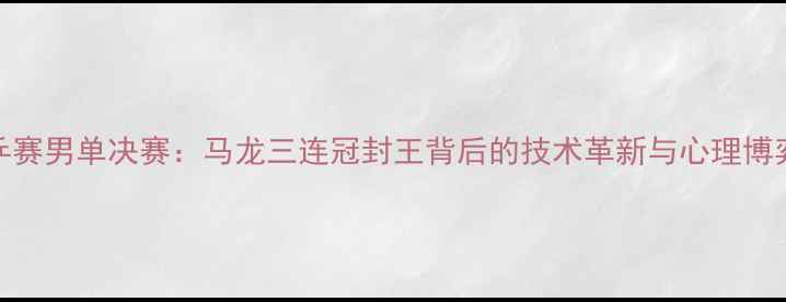 图片 世乒赛男单决赛：马龙三连冠封王背后的技术革新与心理博弈全
