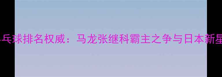 图片 世界乒乓球排名权威：马龙张继科霸主之争与日本新星崛起2