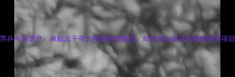 图片 世界乒乓球遗产：承载五千年文明的绿色瑰宝，如何成为全球风靡的体育项目？