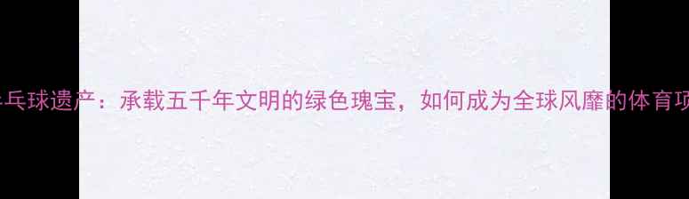 图片 世界乒乓球遗产：承载五千年文明的绿色瑰宝，如何成为全球风靡的体育项目？2