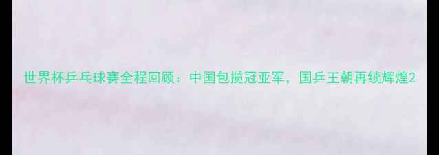 图片 世界杯乒乓球赛全程回顾：中国包揽冠亚军，国乒王朝再续辉煌2