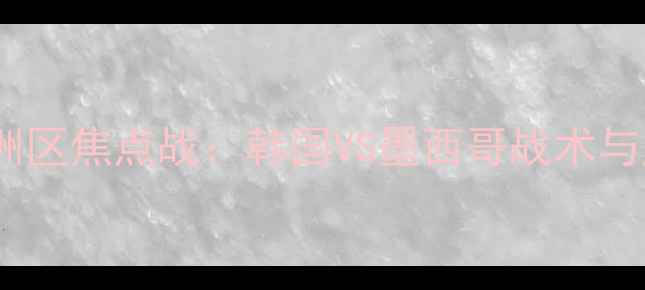 图片 世界杯预选赛亚洲区焦点战：韩国VS墨西哥战术与历史交锋全纪录2