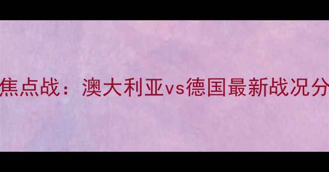 图片 世界杯预选赛焦点战：澳大利亚vs德国最新战况分析及战术解读