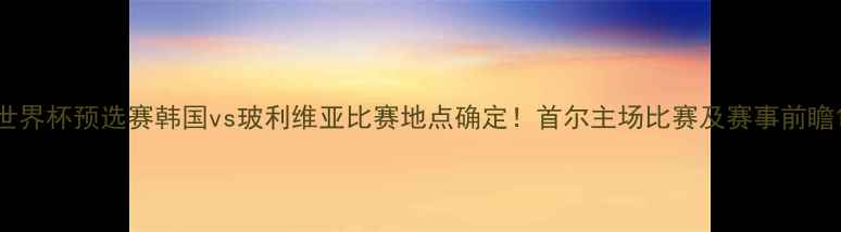 图片 世界杯预选赛韩国vs玻利维亚比赛地点确定！首尔主场比赛及赛事前瞻1