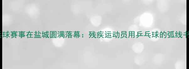 图片 世界特奥会乒乓球赛事在盐城圆满落幕：残疾运动员用乒乓球的弧线书写平等与希望1