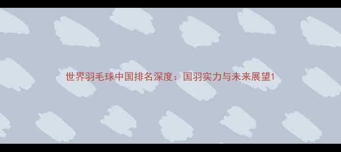 图片 世界羽毛球中国排名深度：国羽实力与未来展望1