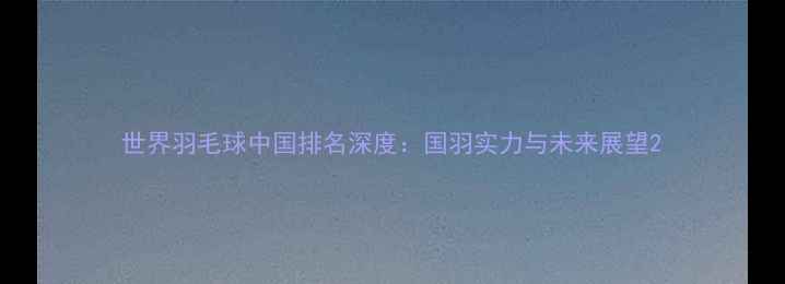 图片 世界羽毛球中国排名深度：国羽实力与未来展望2