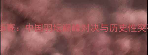 图片 世界羽毛球锦标赛：中国羽坛巅峰对决与历史性突破的赛事回顾1