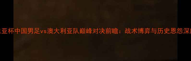图片 东亚杯中国男足vs澳大利亚队巅峰对决前瞻：战术博弈与历史恩怨深度