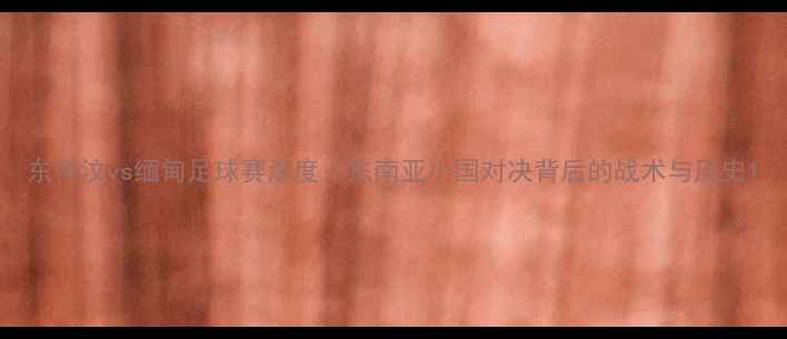 图片 东帝汶vs缅甸足球赛深度：东南亚小国对决背后的战术与历史1