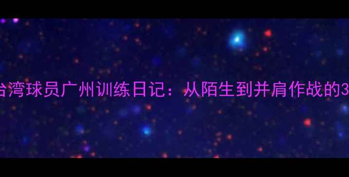 图片 两岸篮球情台湾球员广州训练日记：从陌生到并肩作战的30天暖心故事