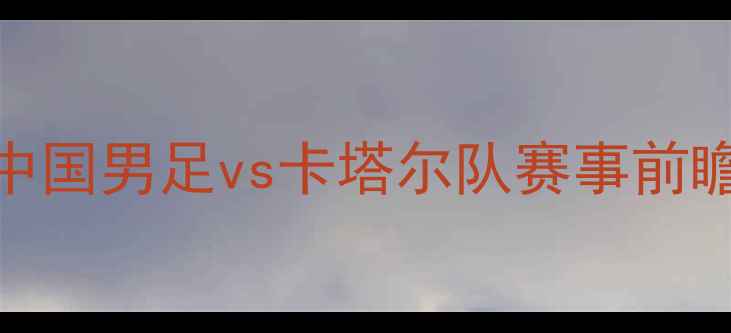 图片 中卡大战：中国男足vs卡塔尔队赛事前瞻与深度分析
