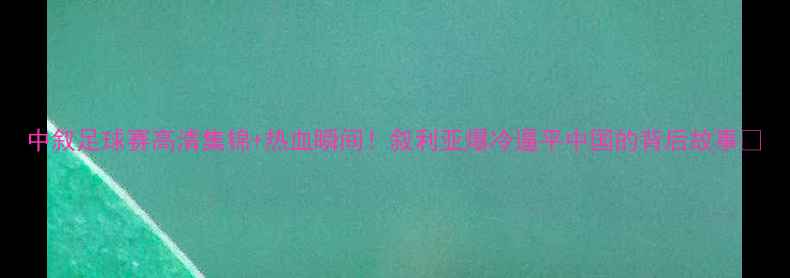 图片 中叙足球赛高清集锦+热血瞬间！叙利亚爆冷逼平中国的背后故事🔥