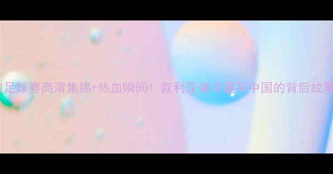 图片 中叙足球赛高清集锦+热血瞬间！叙利亚爆冷逼平中国的背后故事🔥1
