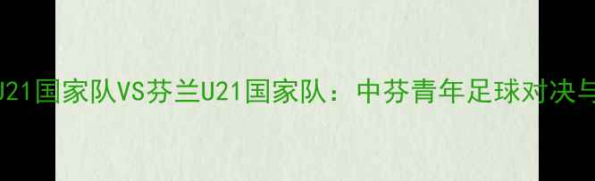 图片 中国U21国家队VS芬兰U21国家队：中芬青年足球对决与展望