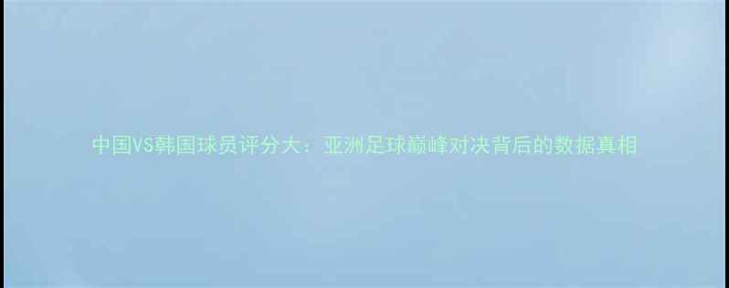 图片 中国VS韩国球员评分大：亚洲足球巅峰对决背后的数据真相