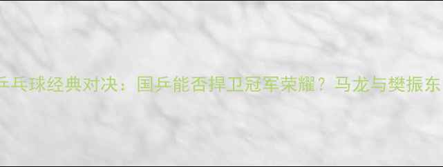 图片 中国vs瑞典乒乓球经典对决：国乒能否捍卫冠军荣耀？马龙与樊振东的巅峰较量1
