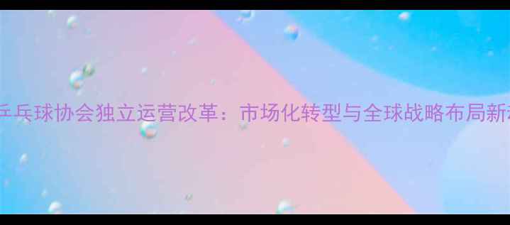 图片 中国乒乓球协会独立运营改革：市场化转型与全球战略布局新动向2