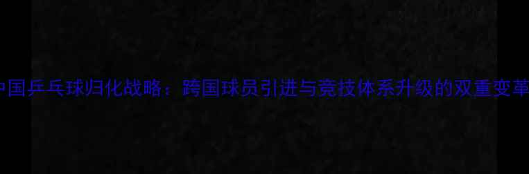 图片 中国乒乓球归化战略：跨国球员引进与竞技体系升级的双重变革2