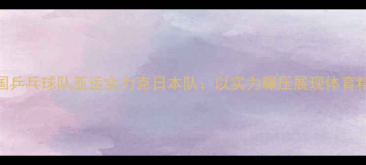 图片 中国乒乓球队亚运会力克日本队：以实力碾压展现体育精神