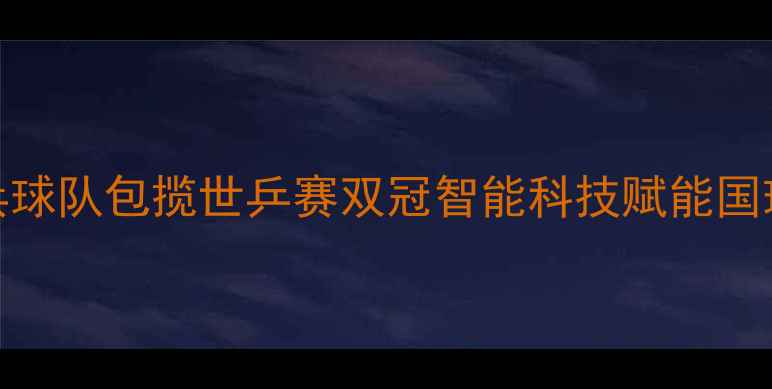 图片 中国乒乓球队包揽世乒赛双冠智能科技赋能国球新纪元