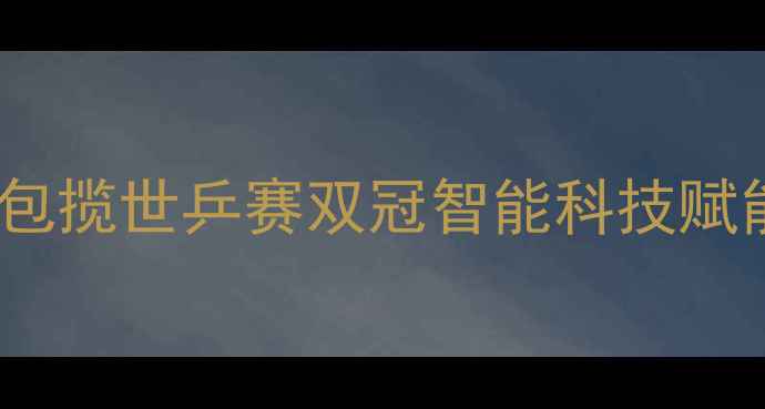 图片 中国乒乓球队包揽世乒赛双冠智能科技赋能国球新纪元2