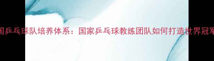 图片 中国乒乓球队培养体系：国家乒乓球教练团队如何打造世界冠军？