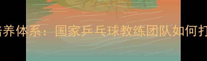 图片 中国乒乓球队培养体系：国家乒乓球教练团队如何打造世界冠军？1