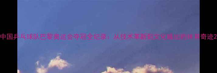 图片 中国乒乓球队巴黎奥运会夺冠全纪录：从技术革新到文化输出的体育奇迹2