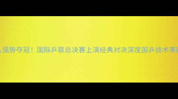 图片 中国乒乓球队强势夺冠！国际乒联总决赛上演经典对决深度国乒技术革新与战略布局