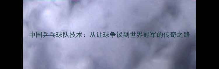 图片 中国乒乓球队技术：从让球争议到世界冠军的传奇之路