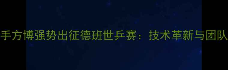 图片 中国乒乓球队核心选手方博强势出征德班世乒赛：技术革新与团队协作助力男单夺冠全