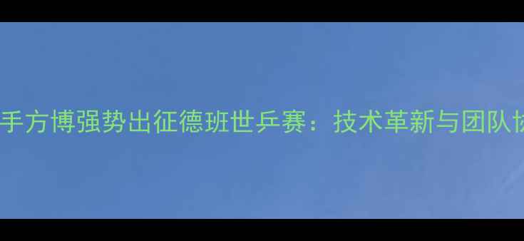 图片 中国乒乓球队核心选手方博强势出征德班世乒赛：技术革新与团队协作助力男单夺冠全2