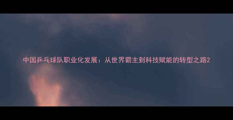 图片 中国乒乓球队职业化发展：从世界霸主到科技赋能的转型之路2