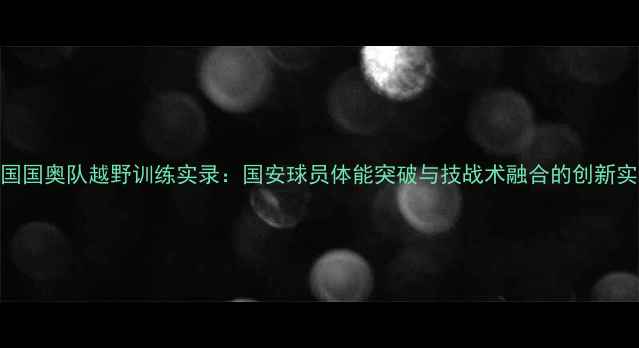 图片 中国国奥队越野训练实录：国安球员体能突破与技战术融合的创新实践
