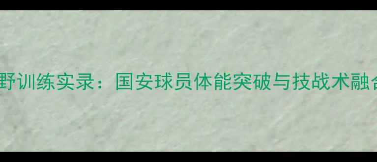 图片 中国国奥队越野训练实录：国安球员体能突破与技战术融合的创新实践2