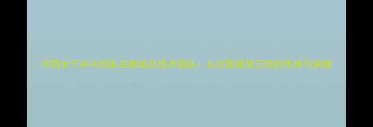 图片 中国女子乒乓球队主教练及技术团队：从刘国梁到王皓的传承与突破