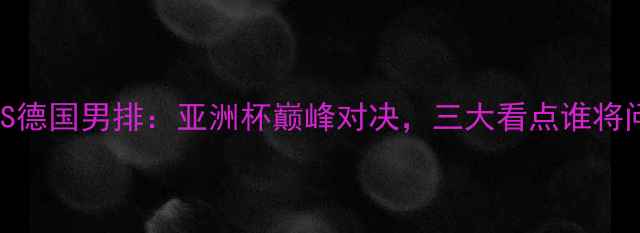 图片 中国男排VS德国男排：亚洲杯巅峰对决，三大看点谁将问鼎冠军？