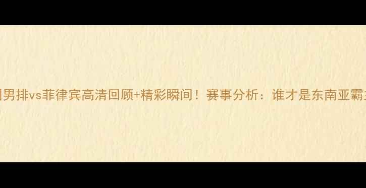 图片 中国男排vs菲律宾高清回顾+精彩瞬间！赛事分析：谁才是东南亚霸主？