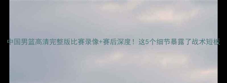 图片 中国男篮高清完整版比赛录像+赛后深度！这5个细节暴露了战术短板