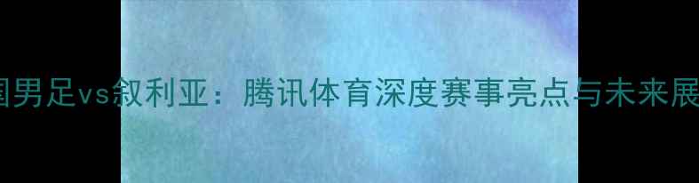 图片 中国男足vs叙利亚：腾讯体育深度赛事亮点与未来展望2