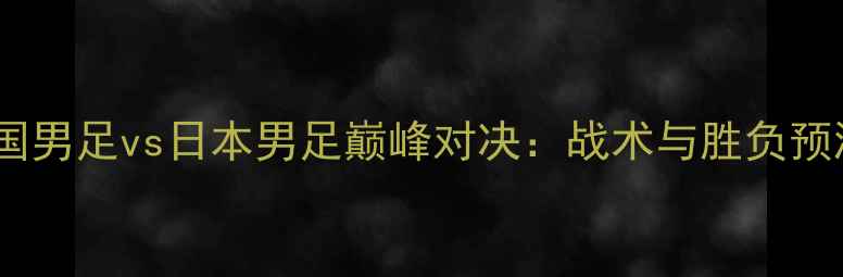 图片 中国男足vs日本男足巅峰对决：战术与胜负预测1