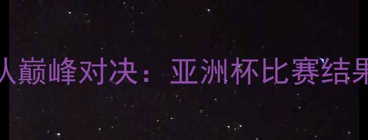图片 中国男足vs韩国队巅峰对决：亚洲杯比赛结果与赛后深度分析