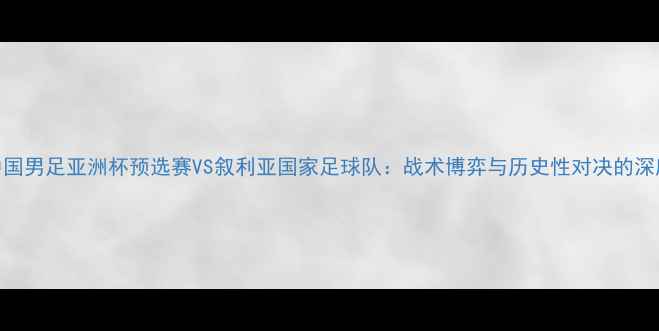 图片 中国男足亚洲杯预选赛VS叙利亚国家足球队：战术博弈与历史性对决的深度