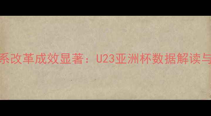 图片 中国男足青训体系改革成效显著：U23亚洲杯数据解读与职业化转型路径