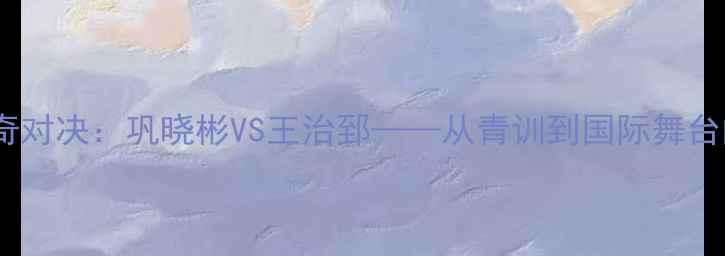 图片 中国篮球传奇对决：巩晓彬VS王治郅——从青训到国际舞台的巅峰碰撞2